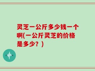 灵芝一公斤多少钱一个啊(一公斤灵芝的价格是多少？)