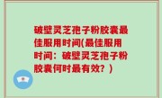 破壁灵芝孢子粉胶囊最佳服用时间(最佳服用时间：破壁灵芝孢子粉胶囊何时最有效？)