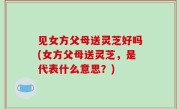 见女方父母送灵芝好吗(女方父母送灵芝，是代表什么意思？)