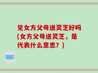 见女方父母送灵芝好吗(女方父母送灵芝，是代表什么意思？)
