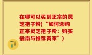 在哪可以买到正宗的灵芝孢子粉(“如何选购正宗灵芝孢子粉：购买指南与推荐商家”)