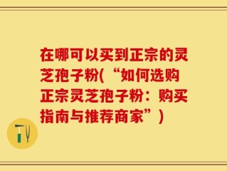 在哪可以买到正宗的灵芝孢子粉(“如何选购正宗灵芝孢子粉：购买指南与推荐商家”)