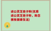 进口灵芝孢子粉(优质进口灵芝孢子粉，助您拥有健康生活)