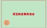 灵芝陈皮黄芪泡水