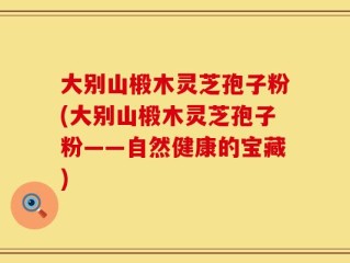 大别山椴木灵芝孢子粉(大别山椴木灵芝孢子粉——自然健康的宝藏)