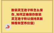 散装灵芝孢子粉怎么保存_如何正确保存散装灵芝孢子粉以保持其新鲜度和营养价值)