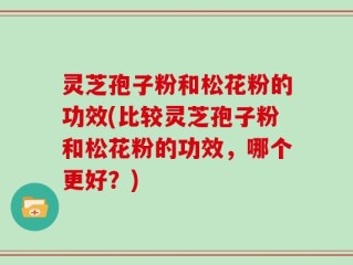 灵芝孢子粉和松花粉的功效(比较灵芝孢子粉和松花粉的功效，哪个更好？)