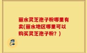 丽水灵芝孢子粉哪里有卖(丽水地区哪里可以购买灵芝孢子粉？)