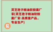 灵芝孢子精油软胶囊厂家(灵芝孢子精油软胶囊厂家-高质量产品，专业生产)