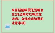 来月经能喝灵芝汤嘛女生(月经期可以喝灵芝汤吗？女性应该知道的注意事项)