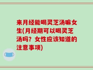 来月经能喝灵芝汤嘛女生(月经期可以喝灵芝汤吗？女性应该知道的注意事项)
