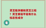 灵芝粗多糖和灵芝三萜？灵芝香菇平菇有什么标志性成分