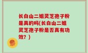 长白山二姐灵芝孢子粉是真的吗(长白山二姐灵芝孢子粉是否真有功效？)