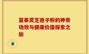 苗寨灵芝孢子粉的神奇功效与健康价值探索之旅