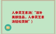 人参灵芝素汤(“滋补美肤佳品，人参灵芝素汤轻松煲制”)