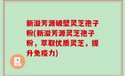 新溢芳源破壁灵芝孢子粉(新溢芳源灵芝孢子粉，萃取优质灵芝，提升免疫力)
