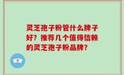 灵芝孢子粉管什么牌子好？推荐几个值得信赖的灵芝孢子粉品牌？