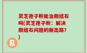 灵芝孢子粉能治胆结石吗(灵芝孢子粉：解决胆结石问题的新出路？)