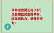 灵菱破壁灵芝孢子粉(灵菱破壁灵芝孢子粉，增强抵抗力，提升免疫力)