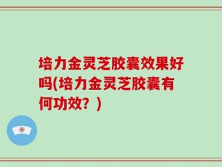 培力金灵芝胶囊效果好吗(培力金灵芝胶囊有何功效？)