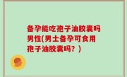 备孕能吃孢子油胶囊吗男性(男士备孕可食用孢子油胶囊吗？)