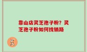 靠山店灵芝孢子粉？灵芝孢子粉如何找销路