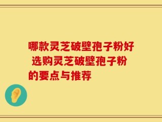 哪款灵芝破壁孢子粉好 选购灵芝破壁孢子粉的要点与推荐