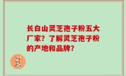 长白山灵芝孢子粉五大厂家？了解灵芝孢子粉的产地和品牌？