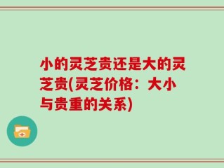 小的灵芝贵还是大的灵芝贵(灵芝价格：大小与贵重的关系)