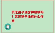 灵芝孢子油含钾磷钠吗？灵芝孢子油有什么作用