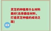 灵芝的种植用什么材料最好(选择最佳材料，打造灵芝种植的成功之路)