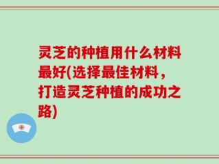 灵芝的种植用什么材料最好(选择最佳材料，打造灵芝种植的成功之路)