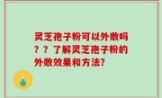 灵芝孢子粉可以外敷吗？？了解灵芝孢子粉的外敷效果和方法？