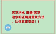 灵芝泡水 用量(灵芝泡水的正确用量及方法，让你真正受益！)