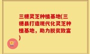 三穗灵芝种植基地(三穗县打造现代化灵芝种植基地，助力脱贫致富)