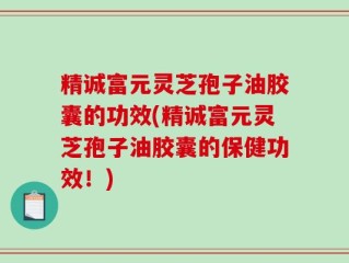 精诚富元灵芝孢子油胶囊的功效(精诚富元灵芝孢子油胶囊的保健功效！)