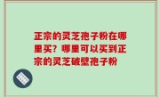 正宗的灵芝孢子粉在哪里买？哪里可以买到正宗的灵芝破壁孢子粉