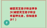 破壁灵芝孢子粉含钾多少(破壁灵芝孢子粉含丰富钾元素，你知道多少？)