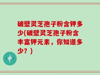破壁灵芝孢子粉含钾多少(破壁灵芝孢子粉含丰富钾元素，你知道多少？)