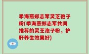 季海燕郑志军灵芝孢子粉(季海燕郑志军共同推荐的灵芝孢子粉，护肝养生效果好)