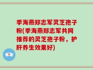 季海燕郑志军灵芝孢子粉(季海燕郑志军共同推荐的灵芝孢子粉，护肝养生效果好)