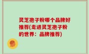 灵芝孢子粉哪个品牌好推荐(走进灵芝孢子粉的世界：品牌推荐)