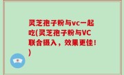 灵芝孢子粉与vc一起吃(灵芝孢子粉与VC联合摄入，效果更佳！)