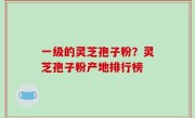 一级的灵芝孢子粉？灵芝孢子粉产地排行榜
