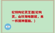 杞特枸杞灵芝酒(杞枸灵，山珍海味酿就，来一杯提神醒脑。)