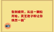 告别疲劳，从这一颗粒开始，灵芝孢子粉让你焕然一新”