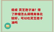 癌症 灵芝孢子油？得了肿瘤怎么调理身体比较好，可以吃灵芝孢子油吗