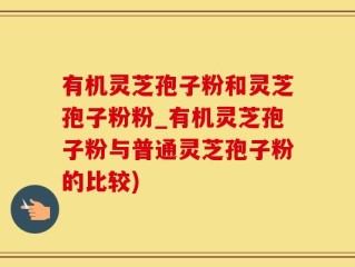 有机灵芝孢子粉和灵芝孢子粉粉_有机灵芝孢子粉与普通灵芝孢子粉的比较)