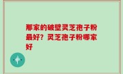 那家的破壁灵芝孢子粉最好？灵芝孢子粉哪家好