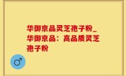 华御京品灵芝孢子粉_华御京品：高品质灵芝孢子粉